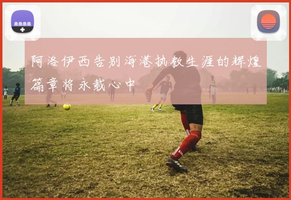阿洛伊西告别海港执教生涯的辉煌篇章将永载心中
