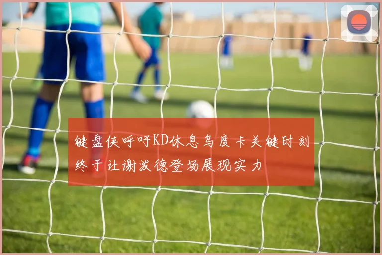 键盘侠呼吁KD休息乌度卡关键时刻终于让谢泼德登场展现实力