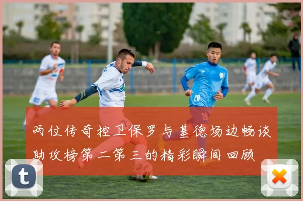 两位传奇控卫保罗与基德场边畅谈助攻榜第二第三的精彩瞬间回顾