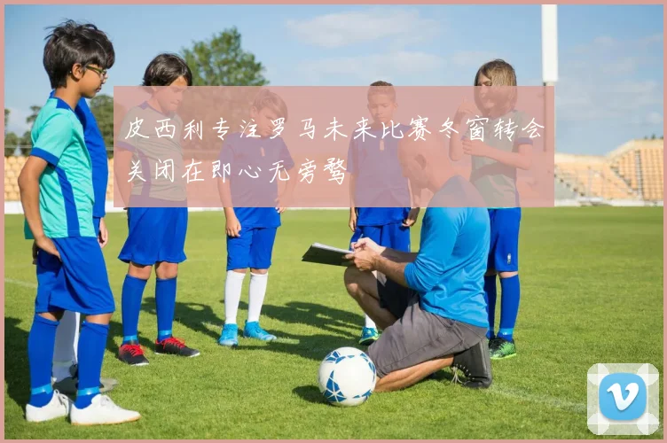 皮西利专注罗马未来比赛冬窗转会关闭在即心无旁骛