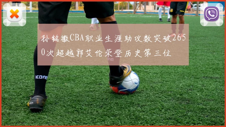 孙铭徽CBA职业生涯助攻数突破2650次超越郭艾伦荣登历史第三位