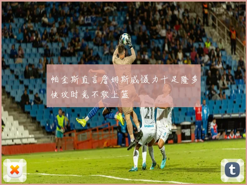 帕金斯直言詹姆斯威慑力十足隆多快攻时竟不敢上篮