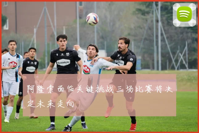 阿隆索面临关键挑战三场比赛将决定未来走向