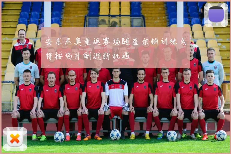安东尼奥重返赛场随查尔顿训练或将按场计酬迎新机遇