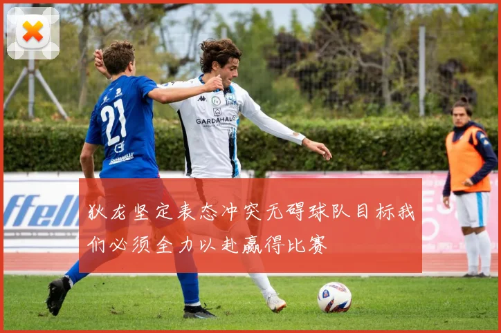 狄龙坚定表态冲突无碍球队目标我们必须全力以赴赢得比赛
