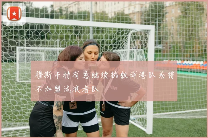穆斯卡特有意继续执教海港队或将不加盟流浪者队