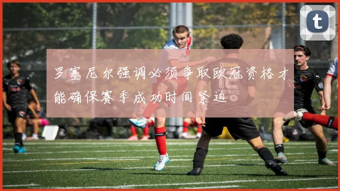 罗塞尼尔强调必须争取欧冠资格才能确保赛季成功时间紧迫