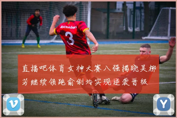直播吧体育女神大赛八强揭晓吴柳芳继续领跑俞俐均实现逆袭晋级