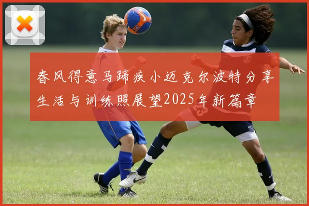 春风得意马蹄疾小迈克尔波特分享生活与训练照展望2025年新篇章