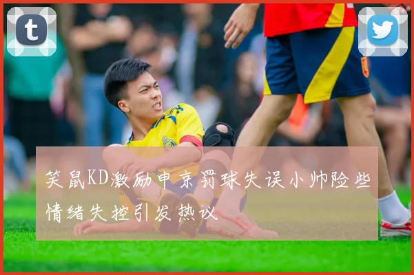 笑鼠KD激励申京罚球失误小帅险些情绪失控引发热议