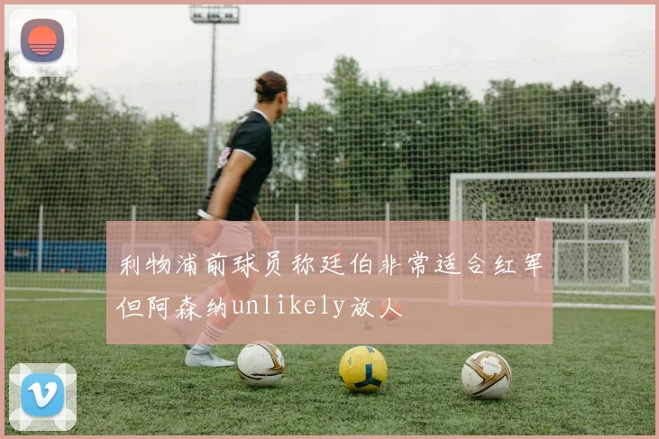 利物浦前球员称廷伯非常适合红军但阿森纳unlikely放人