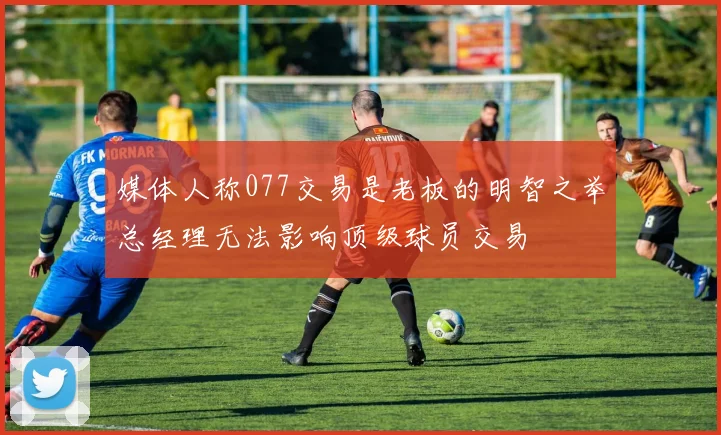 媒体人称077交易是老板的明智之举总经理无法影响顶级球员交易