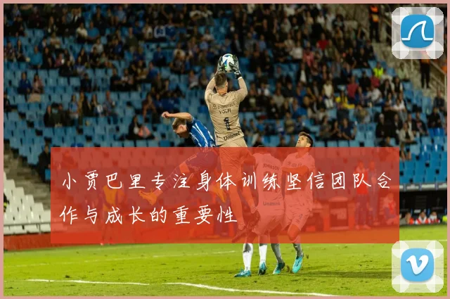 小贾巴里专注身体训练坚信团队合作与成长的重要性