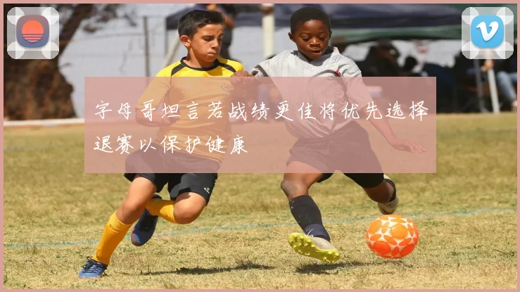 字母哥坦言若战绩更佳将优先选择退赛以保护健康