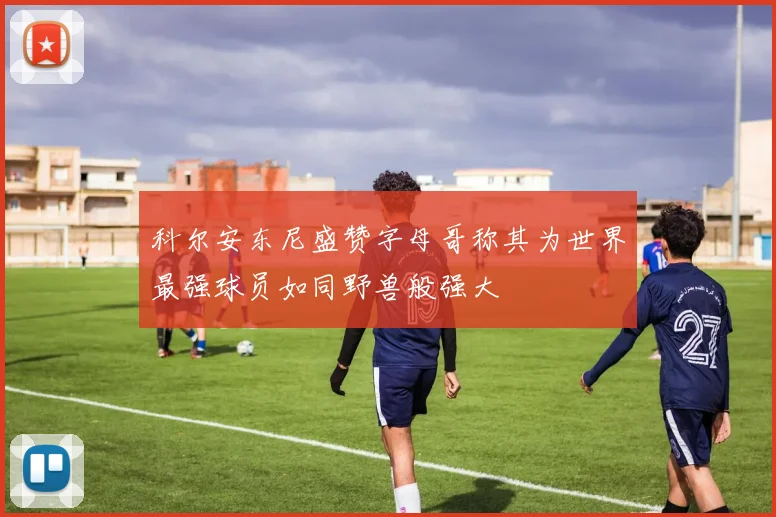 科尔安东尼盛赞字母哥称其为世界最强球员如同野兽般强大