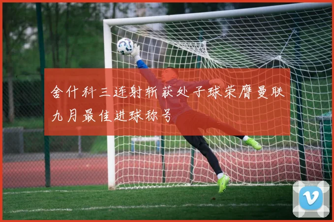 舍什科三连射斩获处子球荣膺曼联九月最佳进球称号