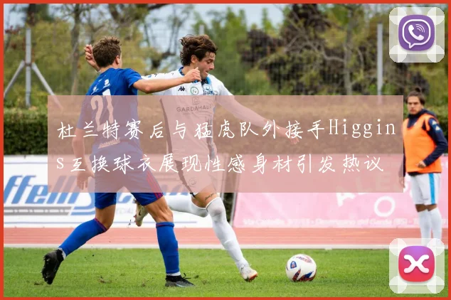 杜兰特赛后与猛虎队外接手Higgins互换球衣展现性感身材引发热议
