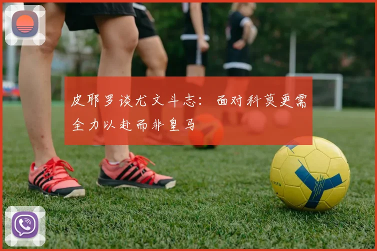 皮耶罗谈尤文斗志：面对科莫更需全力以赴而非皇马