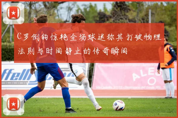 C罗倒钩惊艳全场球迷称其打破物理法则与时间静止的传奇瞬间