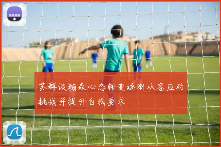 苏群谈瀚森心态转变逐渐从容应对挑战并提升自我要求