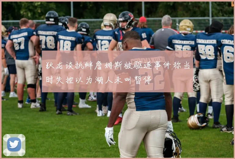 狄龙谈挑衅詹姆斯被驱逐事件称当时失控以为湖人未叫暂停