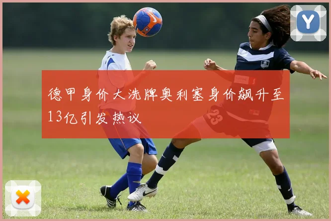 德甲身价大洗牌奥利塞身价飙升至13亿引发热议