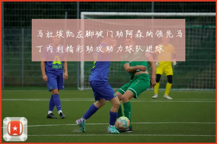 马杜埃凯左脚破门助阿森纳领先马丁内利精彩助攻助力球队进球