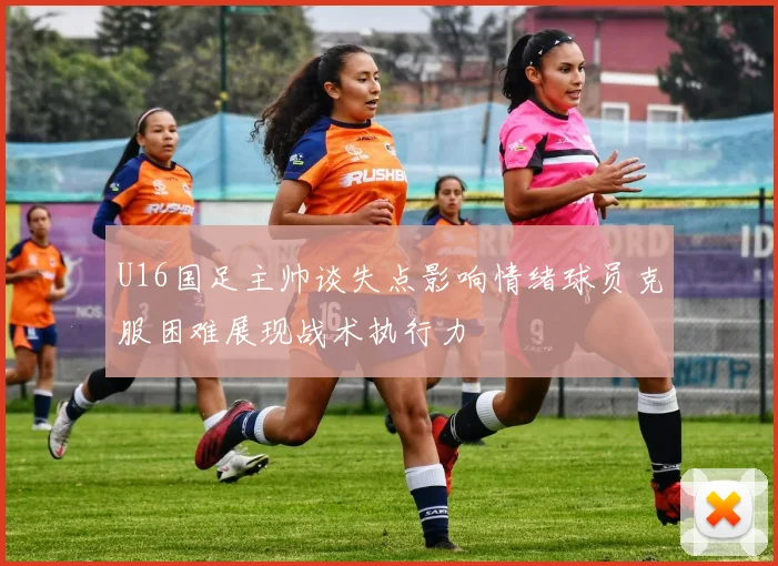 U16国足主帅谈失点影响情绪球员克服困难展现战术执行力