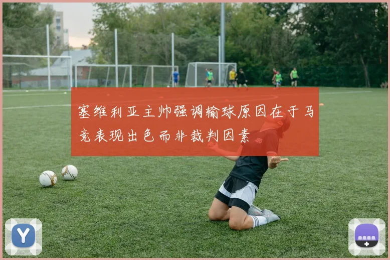 塞维利亚主帅强调输球原因在于马竞表现出色而非裁判因素