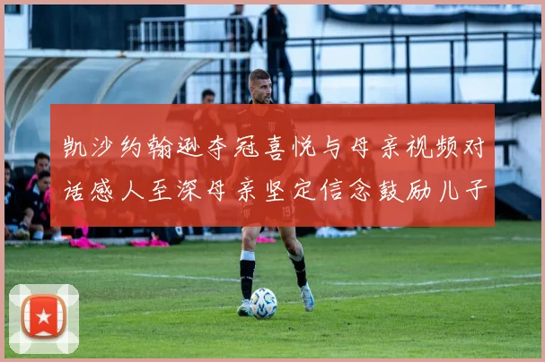 凯沙约翰逊夺冠喜悦与母亲视频对话感人至深母亲坚定信念鼓励儿子追梦
