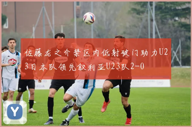 佐藤龙之介禁区内低射破门助力U23日本队领先叙利亚U23队2-0