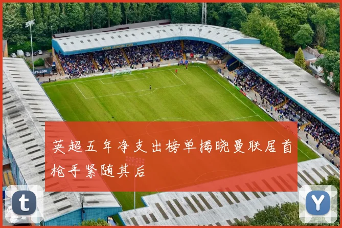 英超五年净支出榜单揭晓曼联居首枪手紧随其后