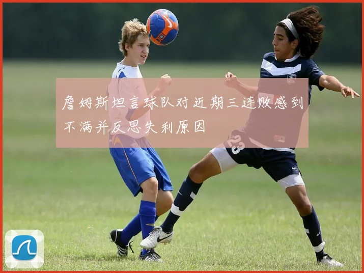 詹姆斯坦言球队对近期三连败感到不满并反思失利原因