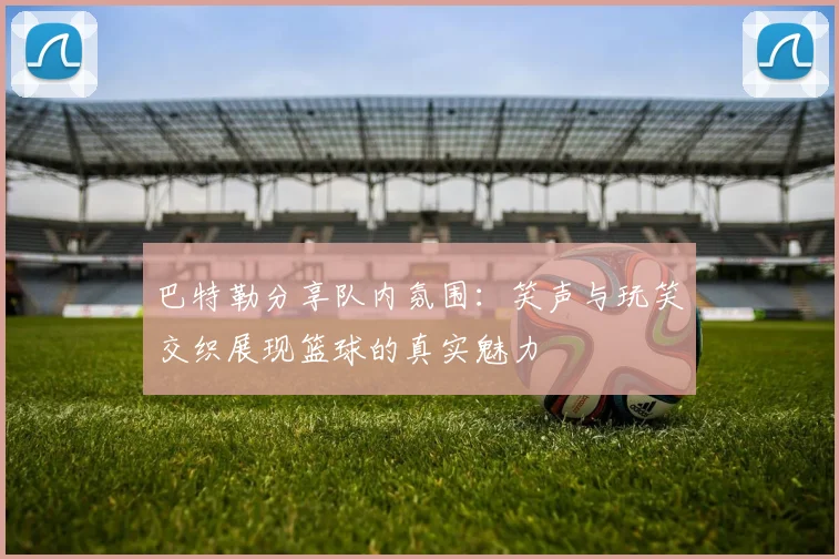 巴特勒分享队内氛围：笑声与玩笑交织展现篮球的真实魅力