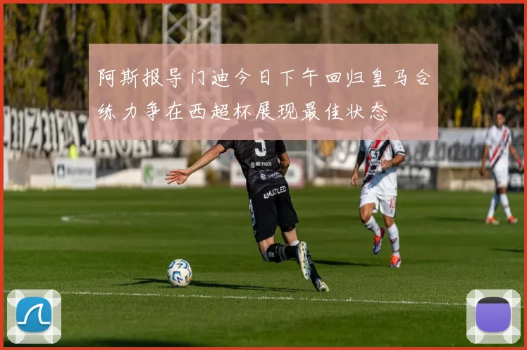 阿斯报导门迪今日下午回归皇马合练力争在西超杯展现最佳状态