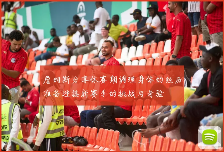 詹姆斯分享休赛期调理身体的经历准备迎接新赛季的挑战与考验