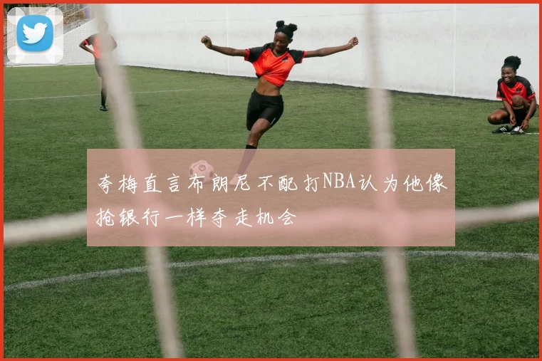夸梅直言布朗尼不配打NBA认为他像抢银行一样夺走机会