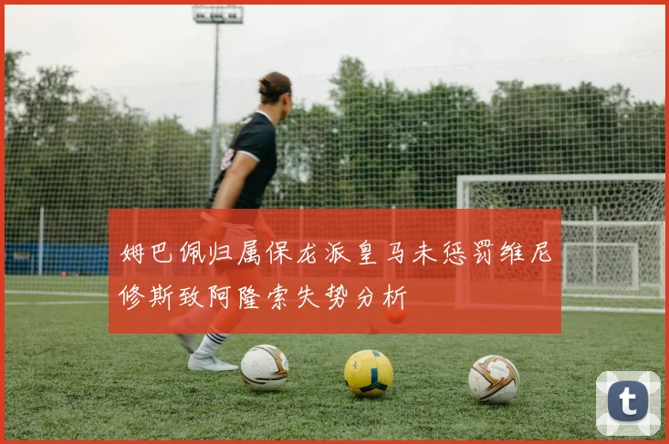 姆巴佩归属保龙派皇马未惩罚维尼修斯致阿隆索失势分析