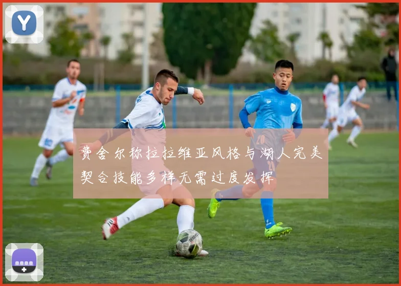 费舍尔称拉拉维亚风格与湖人完美契合技能多样无需过度发挥