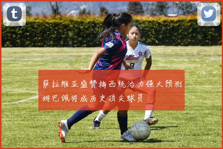 萨拉维亚盛赞梅西统治力强大预测姆巴佩将成历史顶尖球员