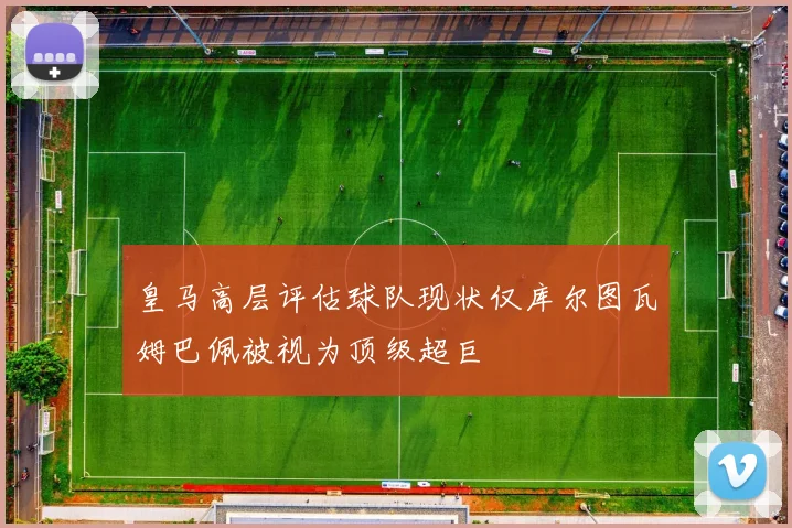 皇马高层评估球队现状仅库尔图瓦姆巴佩被视为顶级超巨