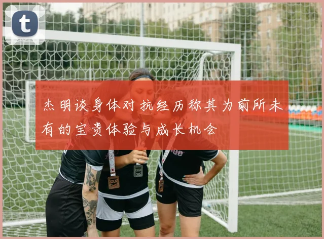 杰明谈身体对抗经历称其为前所未有的宝贵体验与成长机会