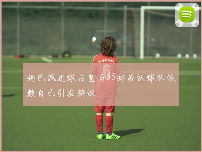 姆巴佩进球占皇马55却否认球队依赖自己引发热议