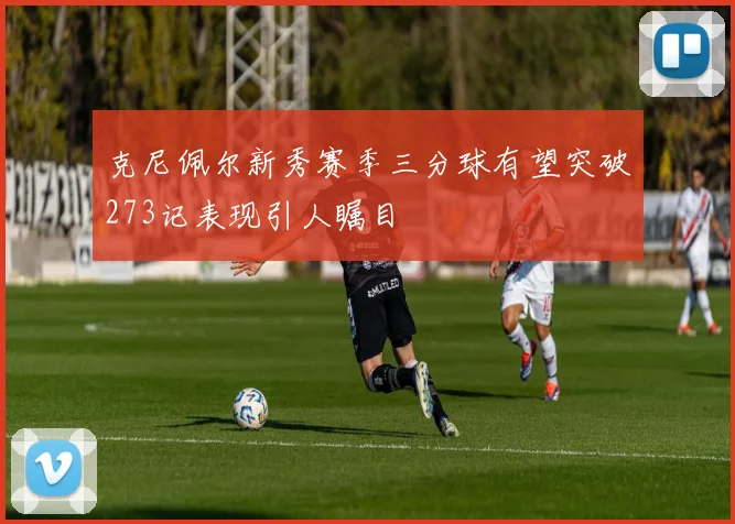 克尼佩尔新秀赛季三分球有望突破273记表现引人瞩目