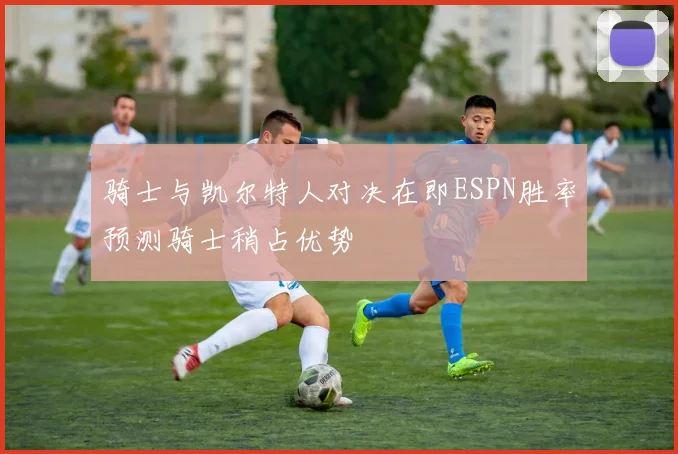 骑士与凯尔特人对决在即ESPN胜率预测骑士稍占优势